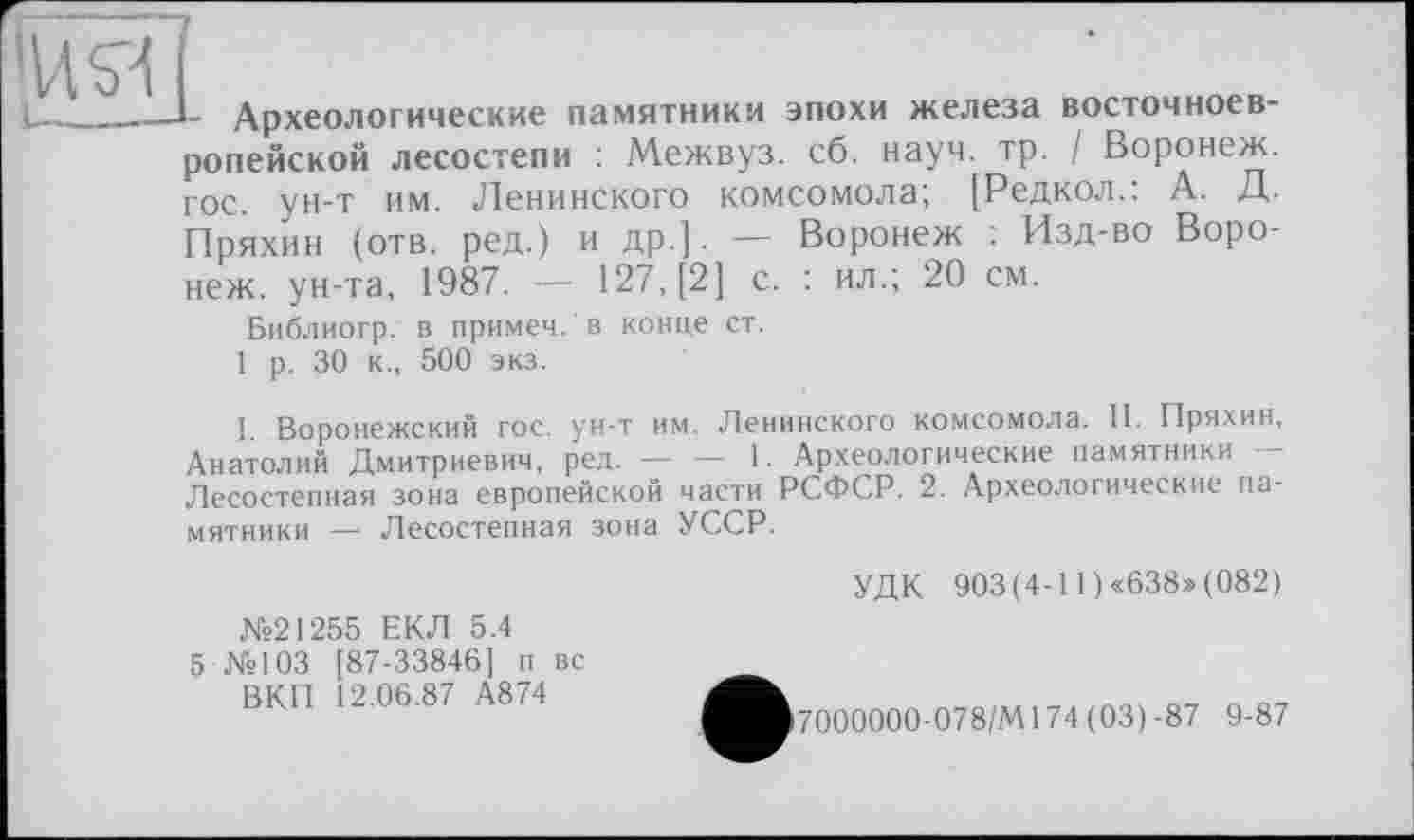 ﻿'ИЯ і—_—
- Археологические памятники эпохи железа восточноевропейской лесостепи : Межвуз. сб. науч. тр. / Воронеж, гос. ун-т им. Ленинского комсомола; [Редкол.: А. Д. Пряхин (отв. ред.) и др.]. — Воронеж : Изд-во Воронеж. ун-та, 1987. — 127, [2] с. : ил.; 20 см.
Библиогр. в примем, в конце ст.
1 р. 30 к., 500 экз.
I Воронежский гос. ун-т им. Ленинского комсомола. II. Пряхин, Анатолий Дмитриевич, ред.------1. Археологические памятники -
Лесостепная зона европейской части РСФСР. 2. Археологические памятники — Лесостепная зона УССР.
УДК 903(4-11)«638»(082)
№21255 ЕКЛ 5.4
5 №103 [87-33846] п вс ВКП 12.06.87 А874
87
7000000-078/М174 (03)-87 9-